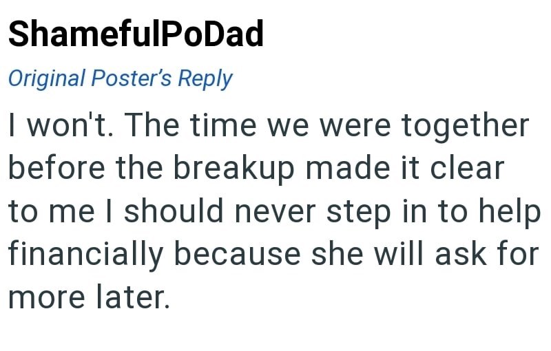 ShamefulPoDad Original Poster's Reply I won't. The time we were together before the breakup made it clear to me I should never step in to help financially because she will ask for more later.
