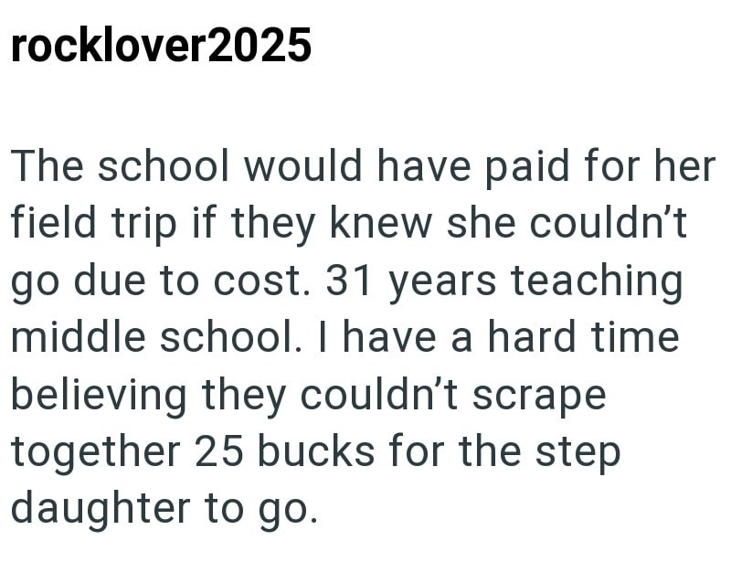 rocklover2025 The school would have paid for her field trip if they knew she couldn't go due to cost. 31 years teaching middle school. I have a hard time believing they couldn't scrape together 25 bucks for the step daughter to go.