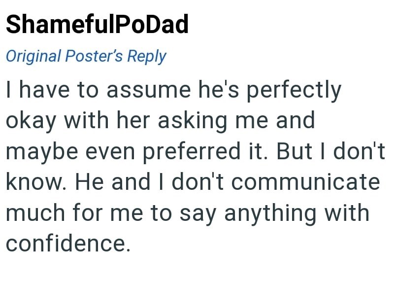 ShamefulPoDad Original Poster's Reply I have to assume he's perfectly okay with her asking me and maybe even preferred it. But I don't know. He and I don't communicate much for me to say anything with confidence.