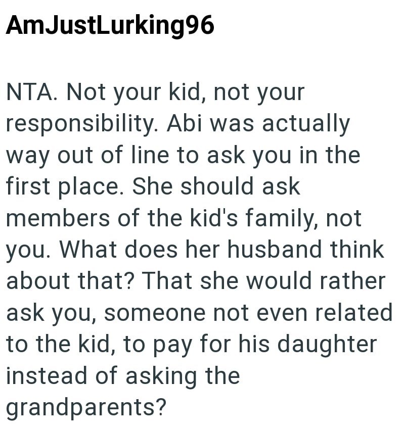 AmJustLurking96 NTA. Not your kid, not your responsibility. Abi was actually way out of line to ask you in the first place. She should ask members of the kid's family, not you. What does her husband think about that? That she would rather ask you, someone not even related to the kid, to pay for his daughter instead of asking the grandparents?