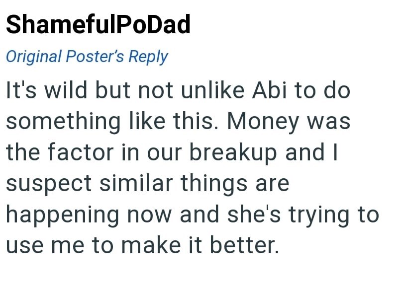 ShamefulPoDad Original Poster's Reply It's wild but not unlike Abi to do something like this. Money was the factor in our breakup and I suspect similar things are happening now and she's trying to use me to make it better.