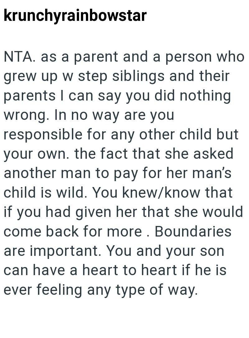 krunchyrainbowstar NTA. as a parent and a person who grew up w step siblings and their parents I can say you did nothing wrong. In no way are you responsible for any other child but your own. the fact that she asked another man to pay for her man's child is wild. You knew/know that if you had given her that she would come back for more. Boundaries are important. You and your son can have a heart to heart if he is ever feeling any type of way.