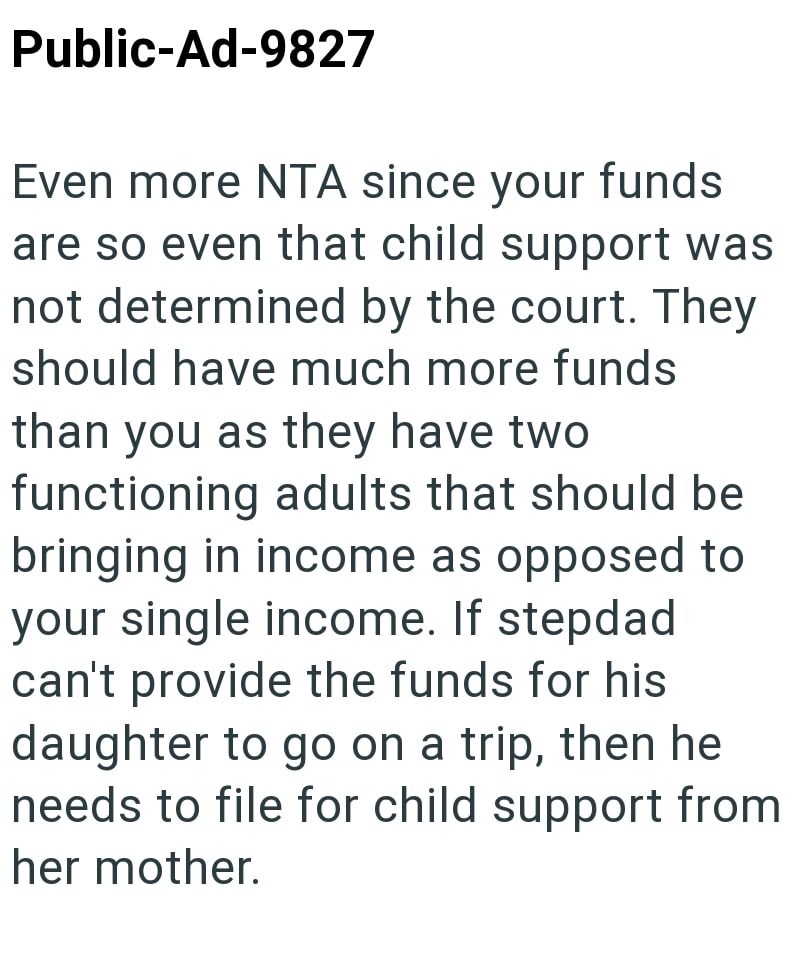 Public-Ad-9827 Even more NTA since your funds are so even that child support was not determined by the court. They should have much more funds than you as they have two functioning adults that should be bringing in income as opposed to your single income. If stepdad can't provide the funds for his daughter to go on a trip, then he needs to file for child support from her mother.