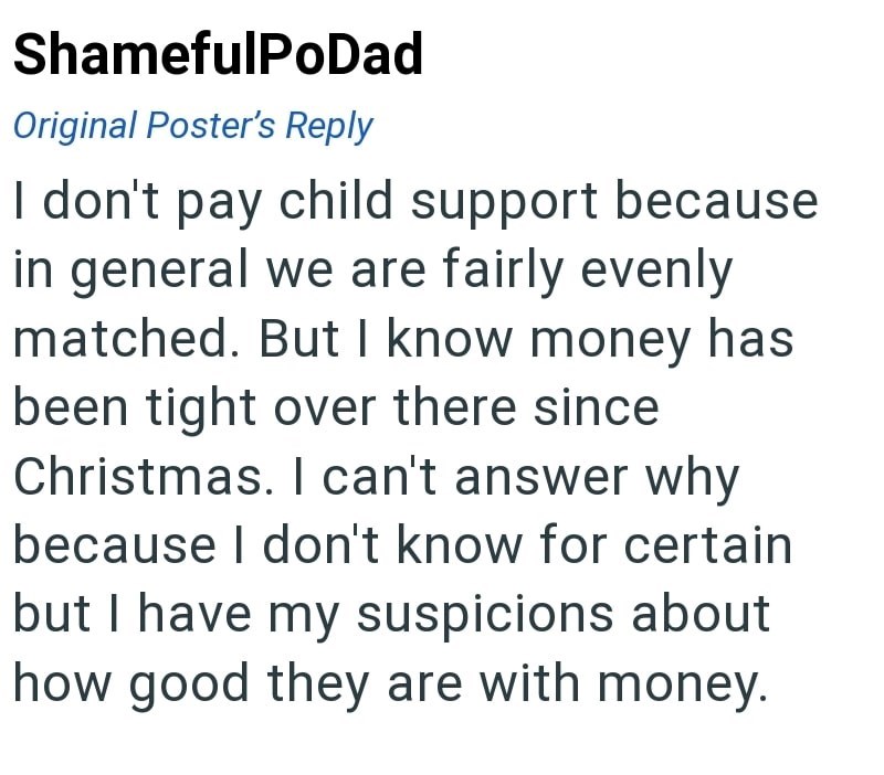 ShamefulPoDad Original Poster's Reply I don't pay child support because in general we are fairly evenly matched. But I know money has been tight over there since Christmas. I can't answer why because I don't know for certain but I have my suspicions about how good they are with money.