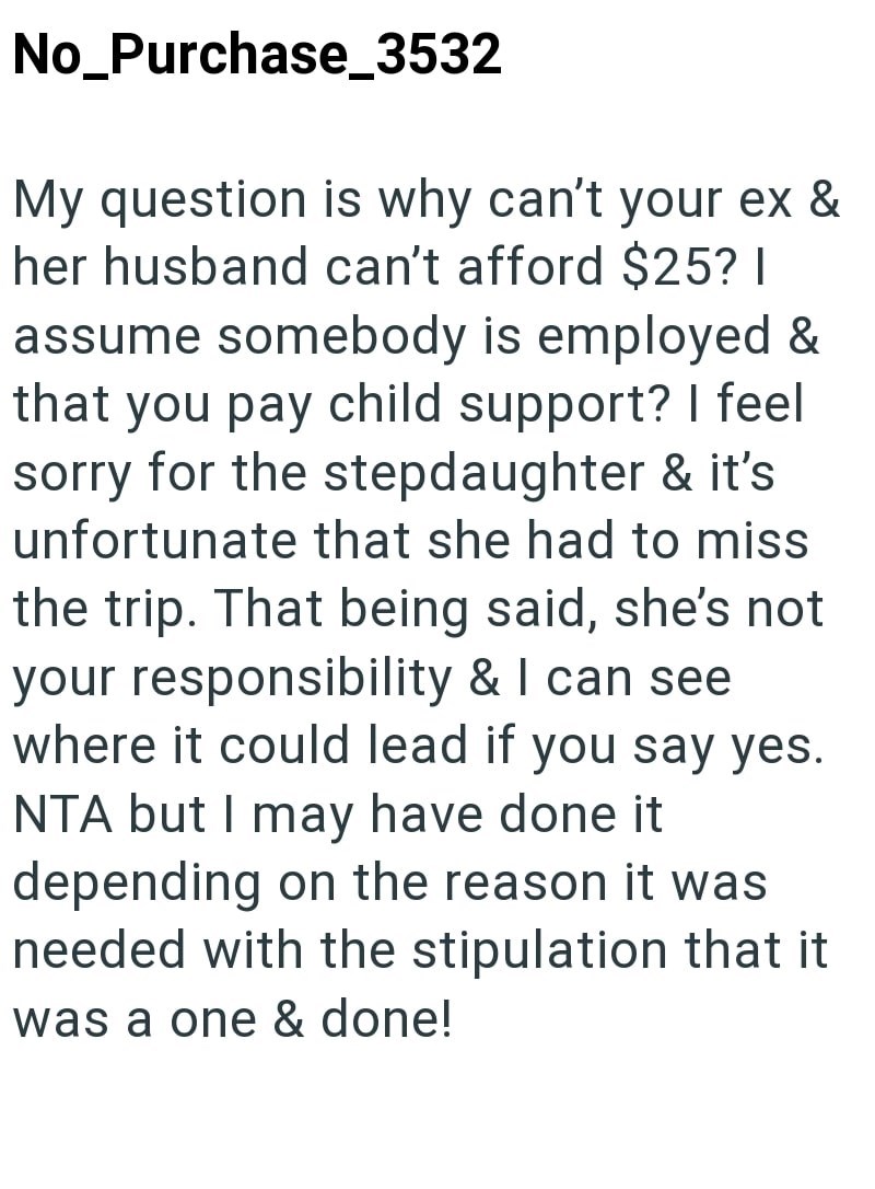 No_Purchase_3532 My question is why can't your ex & her husband can't afford $25? I assume somebody is employed & that you pay child support? I feel sorry for the stepdaughter & it's unfortunate that she had to miss the trip. That being said, she's not your responsibility & I can see where it could lead if you say yes. NTA but I may have done it depending on the reason it was needed with the stipulation that it was a one & done!