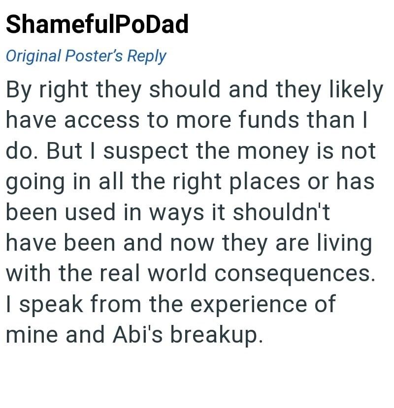 ShamefulPoDad Original Poster's Reply By right they should and they likely have access to more funds than I do. But I suspect the money is not going in all the right places or has been used in ways it shouldn't have been and now they are living with the real world consequences. I speak from the experience of mine and Abi's breakup.
