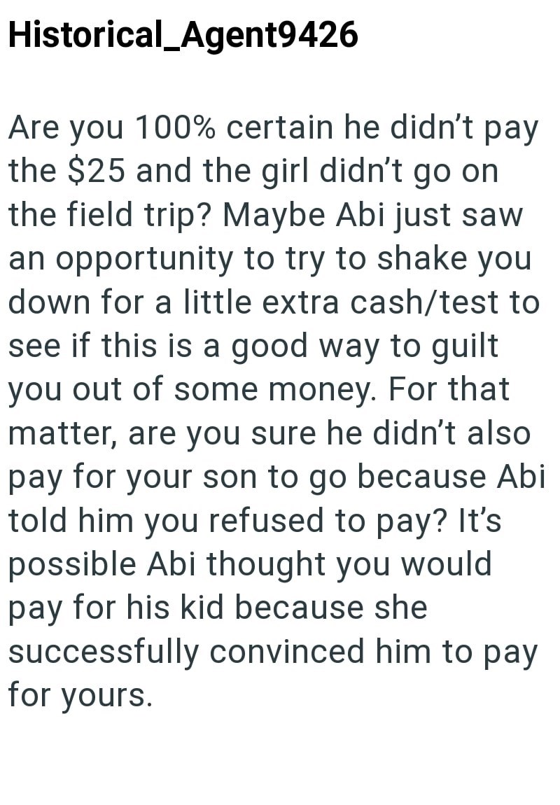 Historical_Agent9426 Are you 100% certain he didn't pay the $25 and the girl didn't go on the field trip? Maybe Abi just saw an opportunity to try to shake you down for a little extra cash/test to see if this is a good way to guilt you out of some money. For that matter, are you sure he didn't also pay for your son to go because Abi told him you refused to pay? It's possible Abi thought you would pay for his kid because she successfully convinced him to pay for yours.
