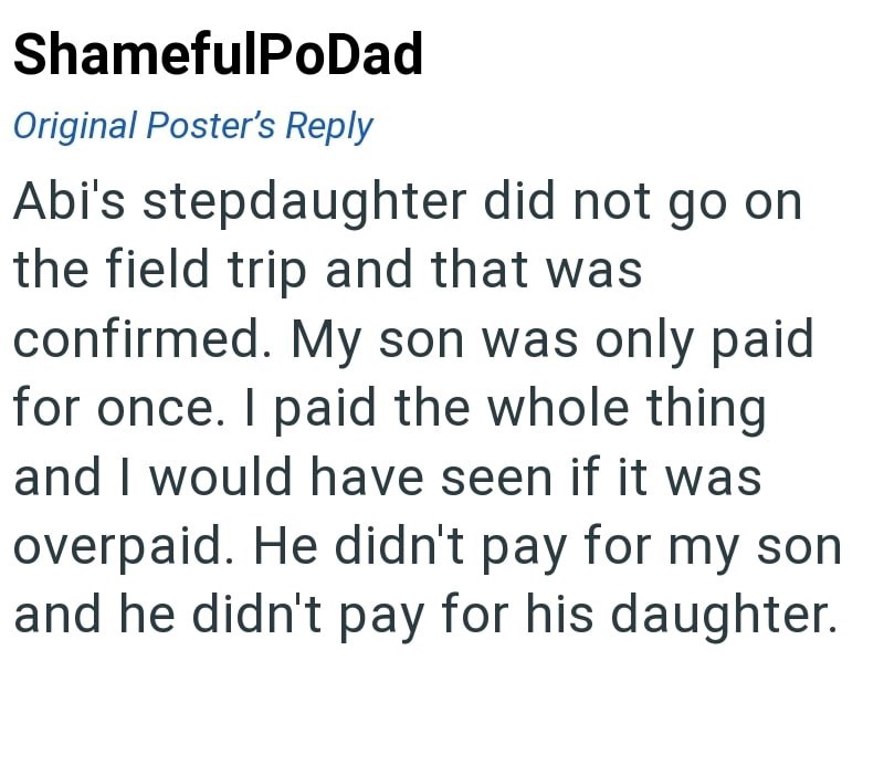 ShamefulPoDad Original Poster's Reply Abi's stepdaughter did not go on the field trip and that was confirmed. My son was only paid for once. I paid the whole thing and I would have seen if it was overpaid. He didn't pay for my son and he didn't pay for his daughter.