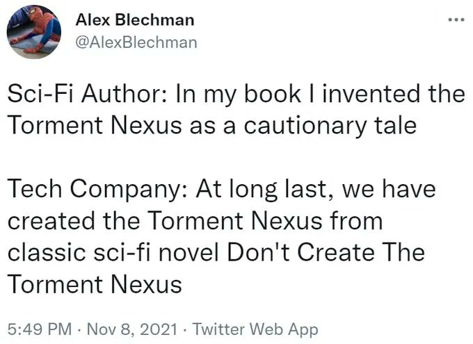 Alex Blechman @AlexBlechman Sci-Fi Author: In my book I invented the Torment Nexus as a cautionary tale Tech Company: At long last, we have created the Torment Nexus from classic sci-fi novel Don't Create The Torment Nexus 5:49 PM Nov 8, 2021 Twitter Web App
