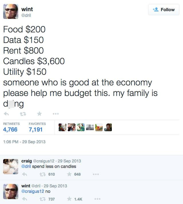 wint @dril Food $200 Data $150 Rent $800 Candles $3,600 Utility $150 someone who is good at the economy please help me budget this. my family is dong RETWEETS 4,766 FAVORITES 7,191 1:06 PM - 29 Sep 2013 craig @craigus12 - 29 Sep 2013 @dril spend less on candles 610 wint @dril - 29 Sep 2013 @craigus12 no 648 17 737 1.4K Follow