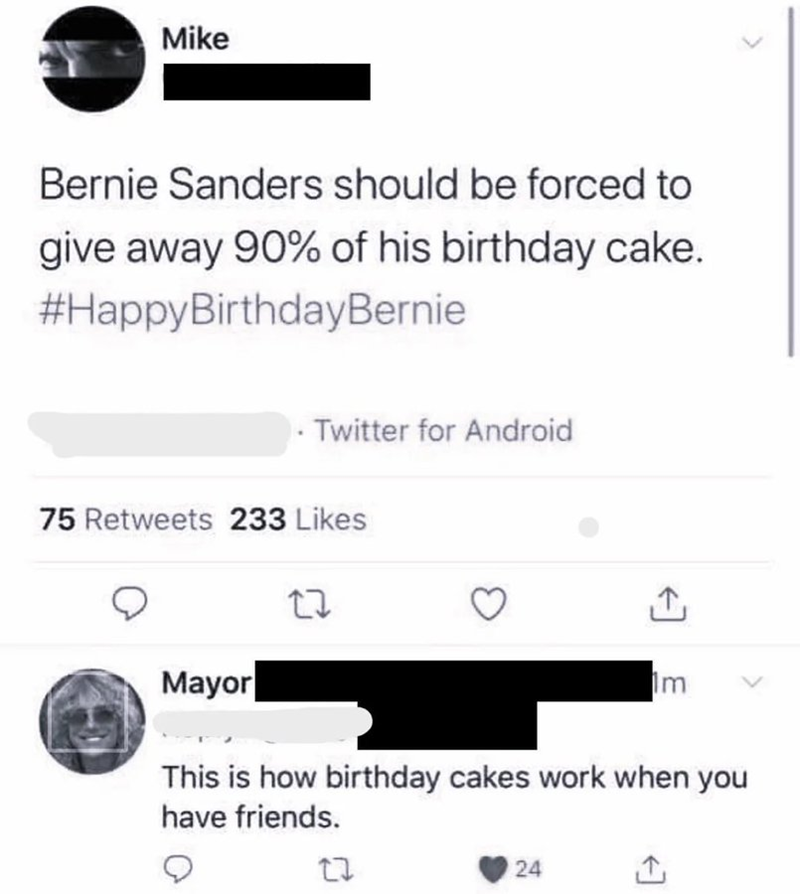 Mike Bernie Sanders should be forced to give away 90% of his birthday cake. #HappyBirthdayBernie Twitter for Android 75 Retweets 233 Likes Mayor 27 ↑ Im This is how birthday cakes work when you have friends. 27 24
