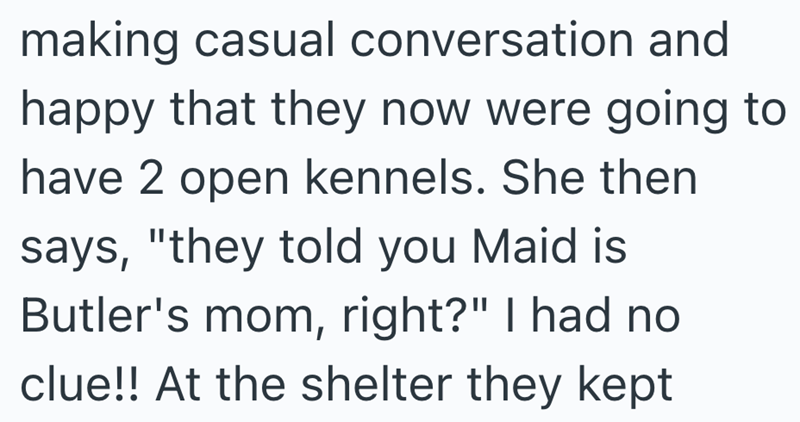 making casual conversation and happy that they now were going to have 2 open kennels. She then says, "they told you Maid is Butler's mom, right?" I had no clue!! At the shelter they kept
