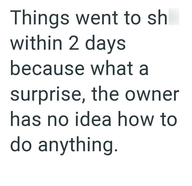 Things went to sh within 2 days because what a surprise, the owner has no idea how to do anything.