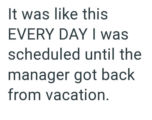 It was like this EVERY DAY I was scheduled until the manager got back from vacation.