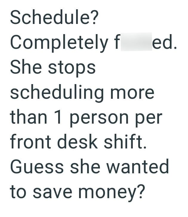 Schedule? Completely f ed. She stops scheduling more than 1 person per front desk shift. Guess she wanted to save money?