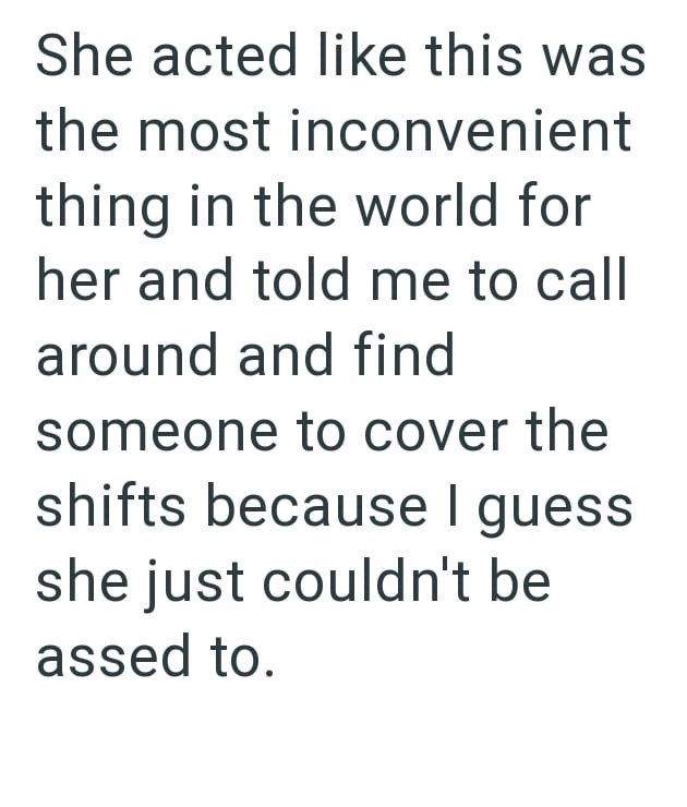 She acted like this was the most inconvenient thing in the world for her and told me to call around and find someone to cover the shifts because I guess she just couldn't be assed to.