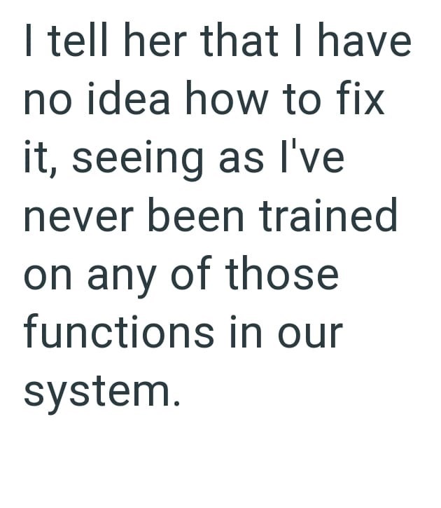 I tell her that I have no idea how to fix it, seeing as I've never been trained on any of those functions in our system.