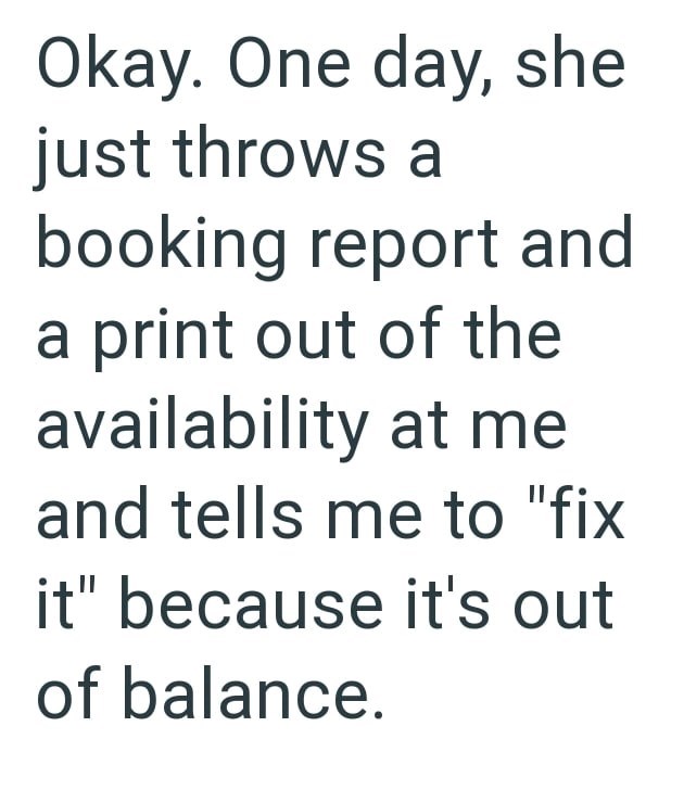 Okay. One day, she just throws a booking report and a print out of the availability at me and tells me to "fix it" because it's out of balance.