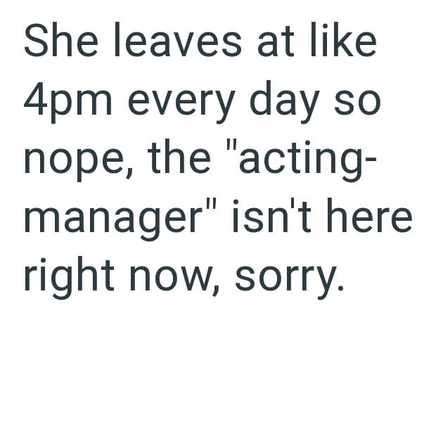She leaves at like 4pm every day so nope, the "acting- manager" isn't here right now, sorry.