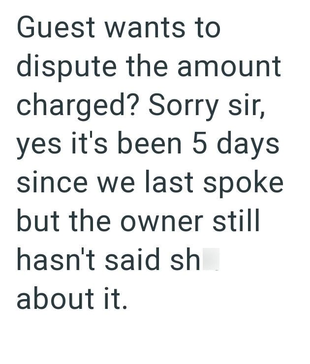 Guest wants to dispute the amount charged? Sorry sir, yes it's been 5 days since we last spoke but the owner still hasn't said sh about it.