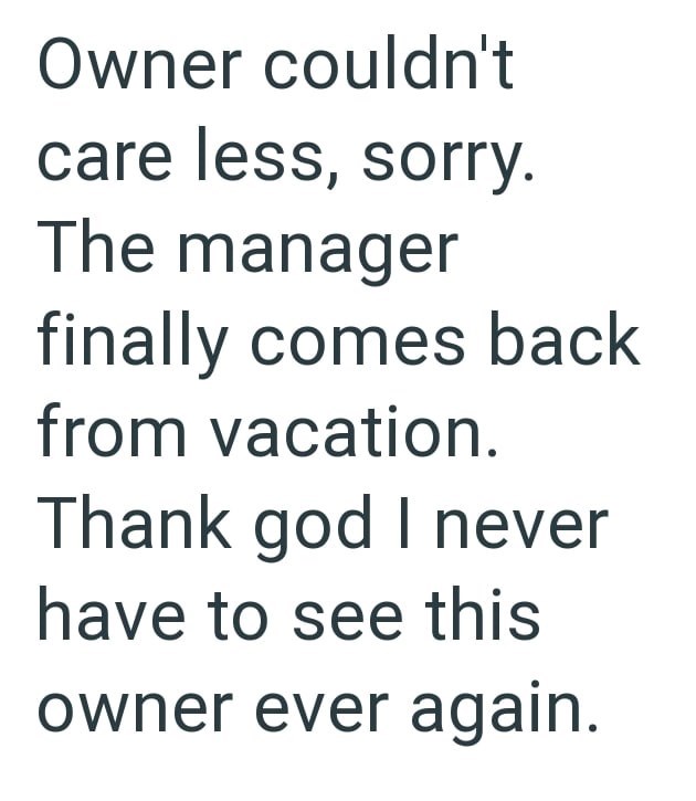 Owner couldn't care less, sorry. The manager finally comes back from vacation. Thank god I never have to see this owner ever again.