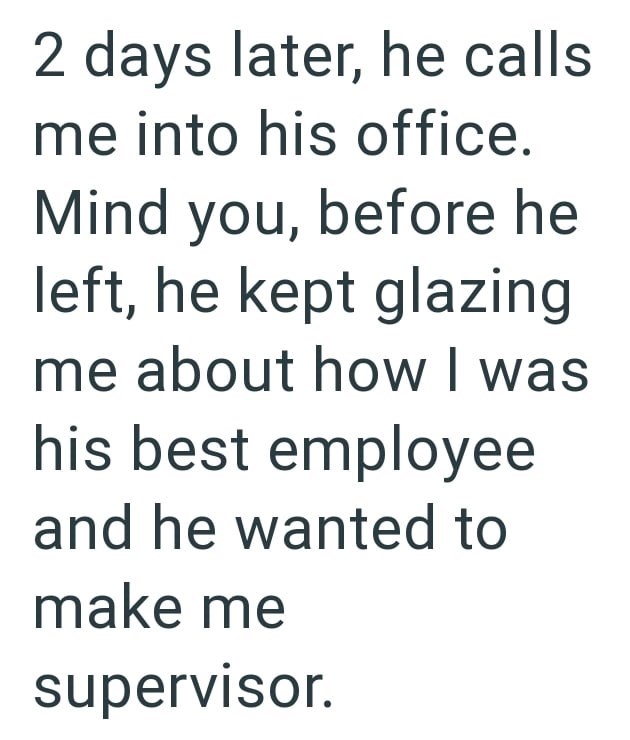 2 days later, he calls me into his office. Mind you, before he left, he kept glazing me about how I was his best employee and he wanted to make me supervisor.