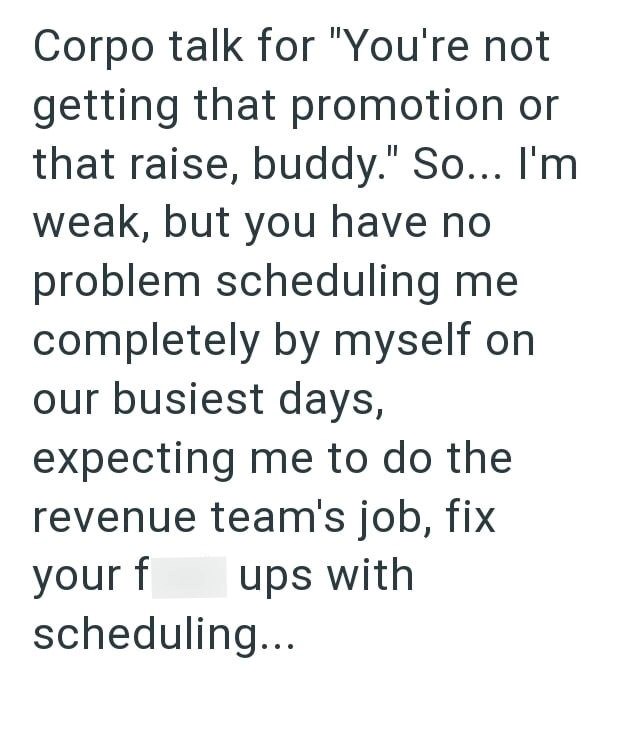 Corpo talk for "You're not getting that promotion or that raise, buddy." So... I'm weak, but you have no problem scheduling me completely by myself on our busiest days, expecting me to do the revenue team's job, fix your f ups with scheduling...