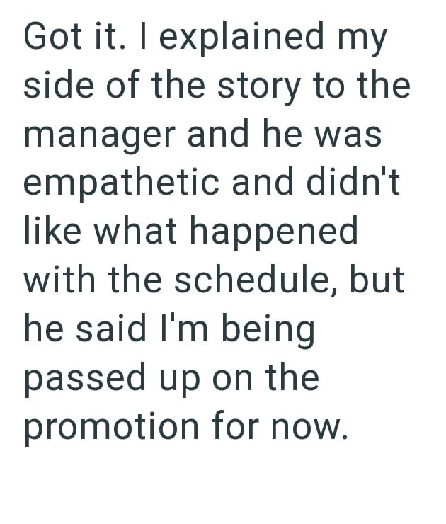 Got it. I explained my side of the story to the manager and he was empathetic and didn't like what happened with the schedule, but he said I'm being passed up on the promotion for now.