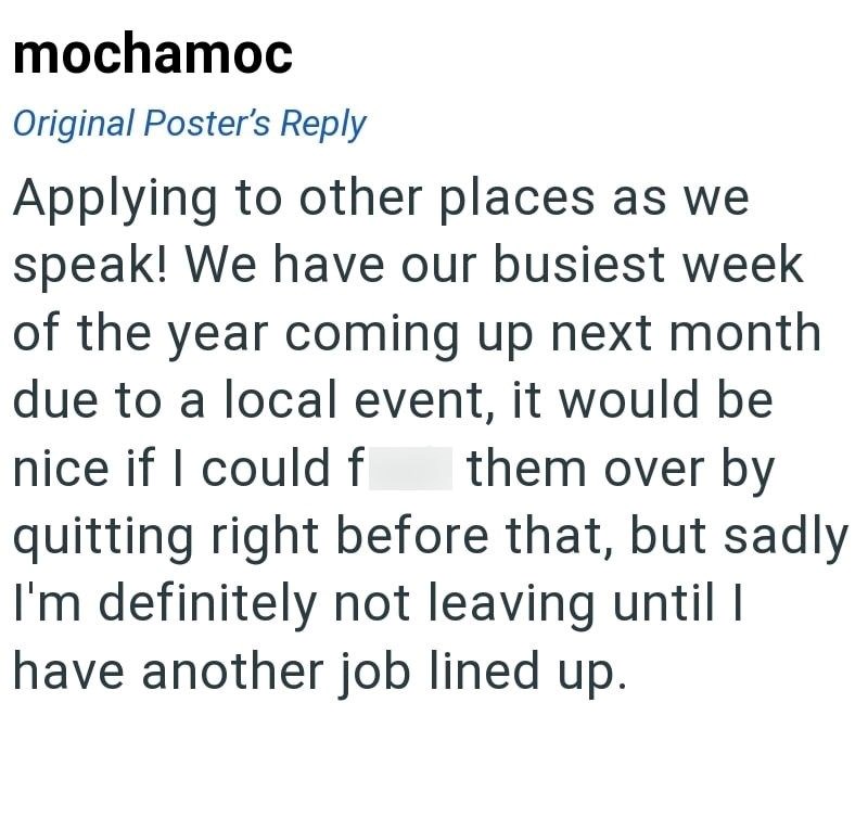 mochamoc Original Poster's Reply Applying to other places as we speak! We have our busiest week of the year coming up next month due to a local event, it would be nice if I could f them over by quitting right before that, but sadly I'm definitely not leaving until I have another job lined up.