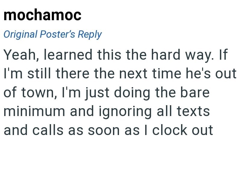 mochamoc Original Poster's Reply Yeah, learned this the hard way. If I'm still there the next time he's out of town, I'm just doing the bare minimum and ignoring all texts and calls as soon as I clock out