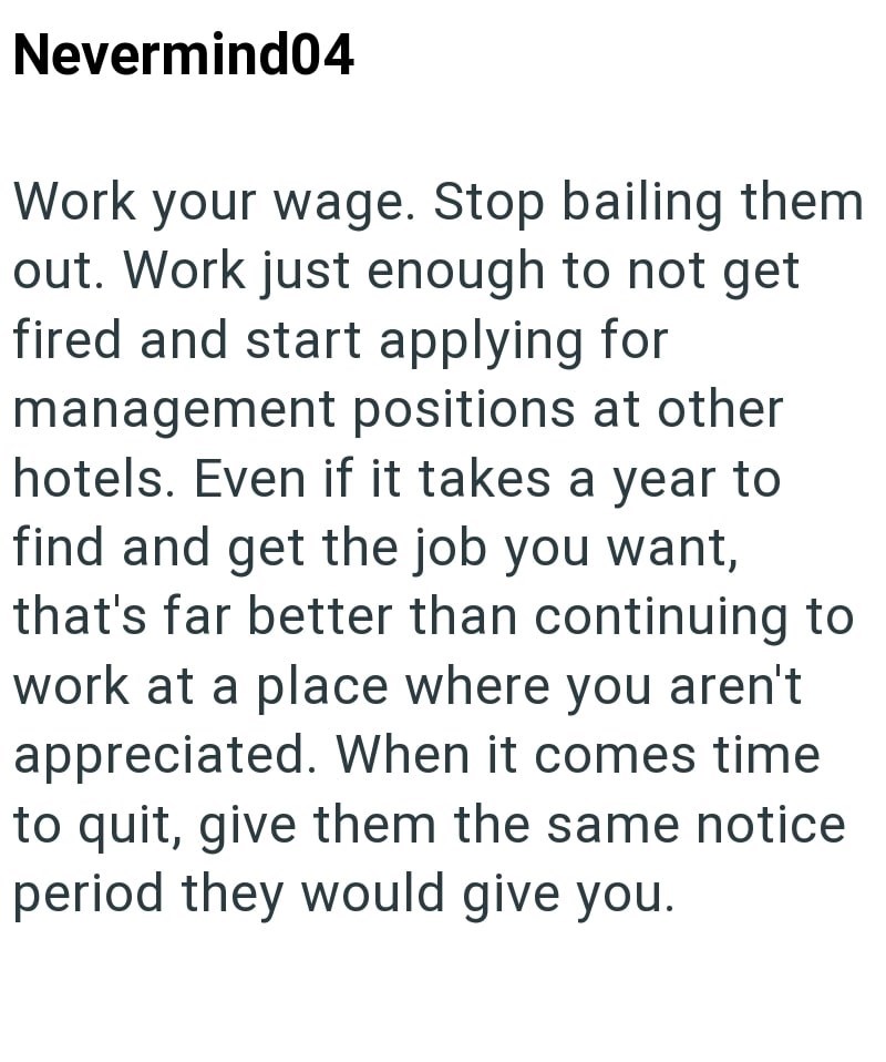 Nevermind04 Work your wage. Stop bailing them out. Work just enough to not get fired and start applying for management positions at other hotels. Even if it takes a year to find and get the job you want, that's far better than continuing to work at a place where you aren't appreciated. When it comes time to quit, give them the same notice period they would give you.