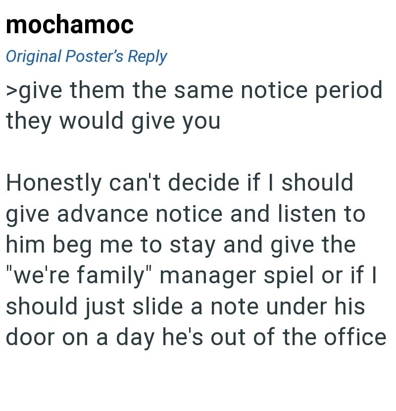 mochamoc Original Poster's Reply >give them the same notice period they would give you Honestly can't decide if I should give advance notice and listen to him beg me to stay and give the "we're family" manager spiel or if I should just slide a note under his door on a day he's out of the office.