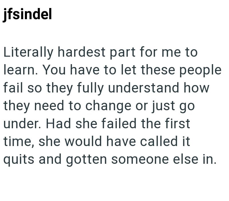 jfsindel Literally hardest part for me to learn. You have to let these people fail so they fully understand how they need to change or just go under. Had she failed the first time, she would have called it quits and gotten someone else in.
