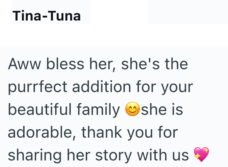 Tina-Tuna Aww bless her, she's the purrfect addition for your beautiful family she is adorable, thank you for sharing her story with us