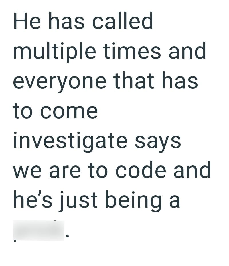 He has called multiple times and everyone that has to come investigate says we are to code and he's just being a