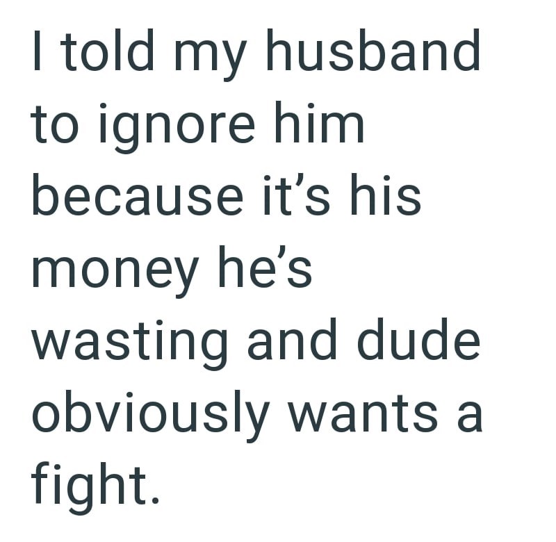 I told my husband to ignore him because it's his money he's wasting and dude obviously wants a fight.