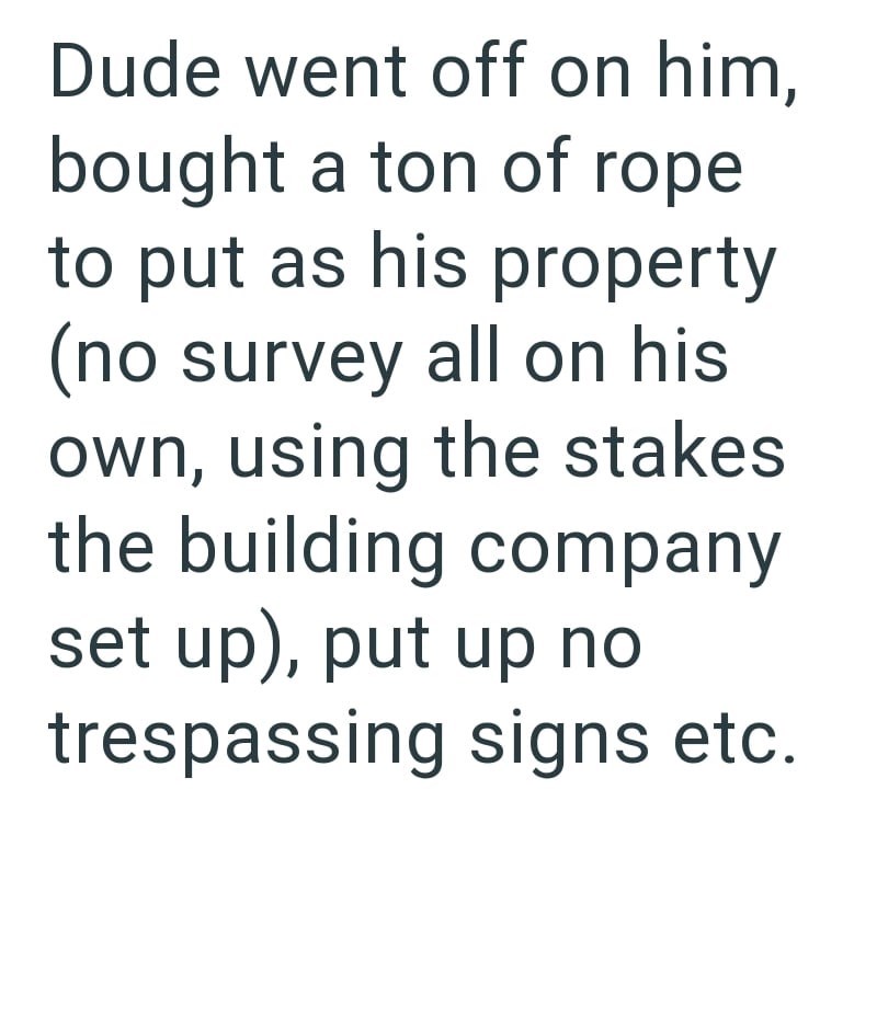 Dude went off on him, bought a ton of rope to put as his property (no survey all on his own, using the stakes the building company set up), put up no trespassing signs etc.