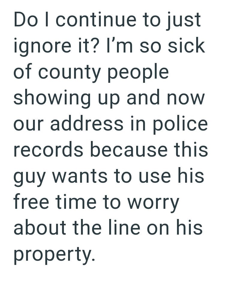 Do I continue to just ignore it? I'm so sick of county people showing up and now our address in police records because this guy wants to use his free time to worry about the line on his property.