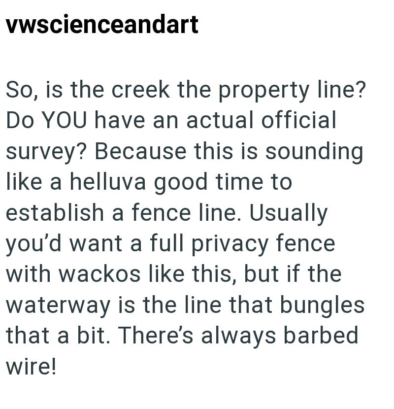 vwscienceandart So, is the creek the property line? Do YOU have an actual official survey? Because this is sounding like a helluva good time to establish a fence line. Usually you'd want a full privacy fence with wackos like this, but if the waterway is the line that bungles that a bit. There's always barbed wire!