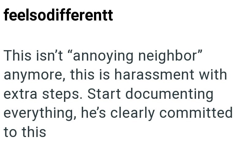 feelsodifferentt This isn't "annoying neighbor" anymore, this is harassment with extra steps. Start documenting everything, he's clearly committed to this