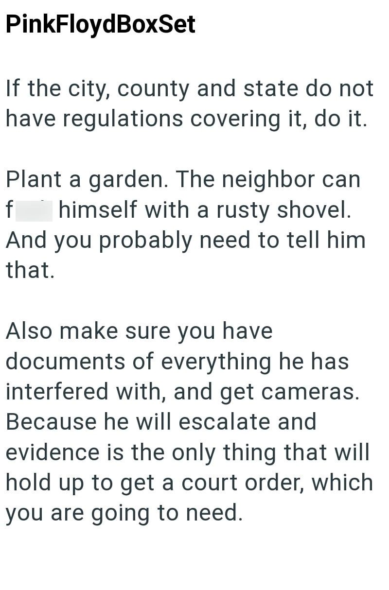 PinkFloydBoxSet If the city, county and state do not have regulations covering it, do it. Plant a garden. The neighbor can f himself with a rusty shovel. And you probably need to tell him that. Also make sure you have documents of everything he has interfered with, and get cameras. Because he will escalate and evidence is the only thing that will hold up to get a court order, which you are going to need.