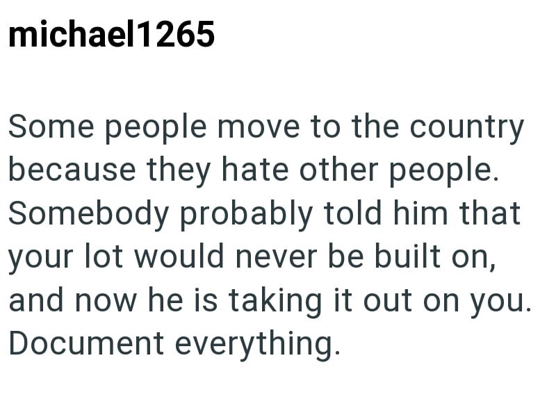 michael1265 Some people move to the country because they hate other people. Somebody probably told him that your lot would never be built on, and now he is taking it out on you. Document everything.