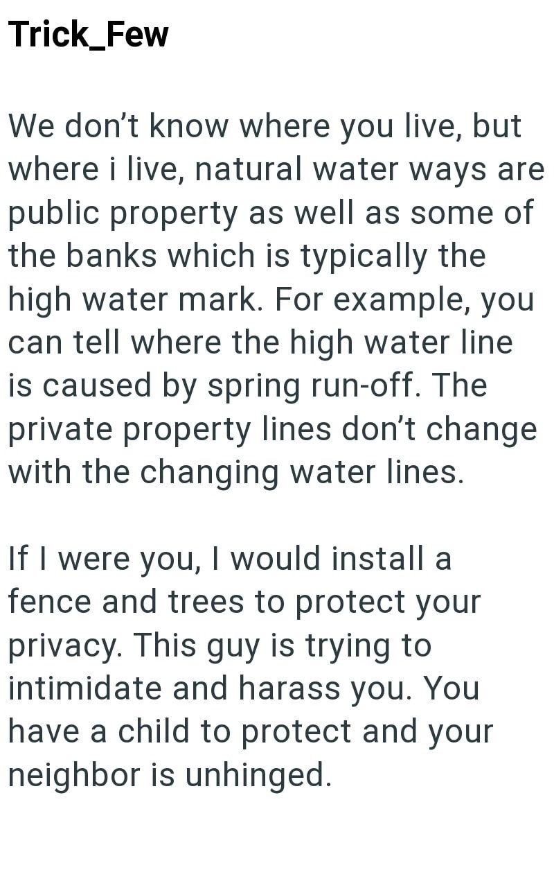 Trick_Few We don't know where you live, but where i live, natural water ways are public property as well as some of the banks which is typically the high water mark. For example, you can tell where the high water line is caused by spring run-off. The private property lines don't change with the changing water lines. If I were you, I would install a fence and trees to protect your privacy. This guy is trying to intimidate and harass you. You have a child to protect and your neighbor is unhinged.
