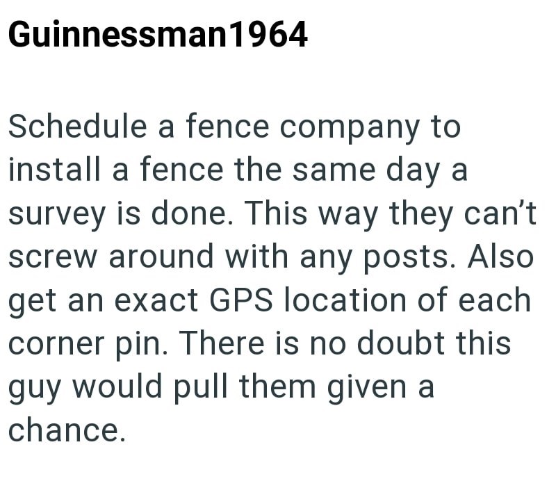 Guinnessman 1964 Schedule a fence company to install a fence the same day a survey is done. This way they can't screw around with any posts. Also get an exact GPS location of each corner pin. There is no doubt this guy would pull them given a chance.