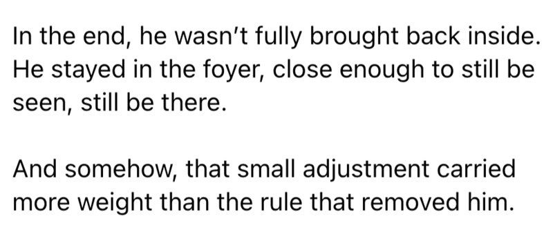 In the end, he wasn't fully brought back inside. He stayed in the foyer, close enough to still be seen, still be there. And somehow, that small adjustment carried more weight than the rule that removed him.