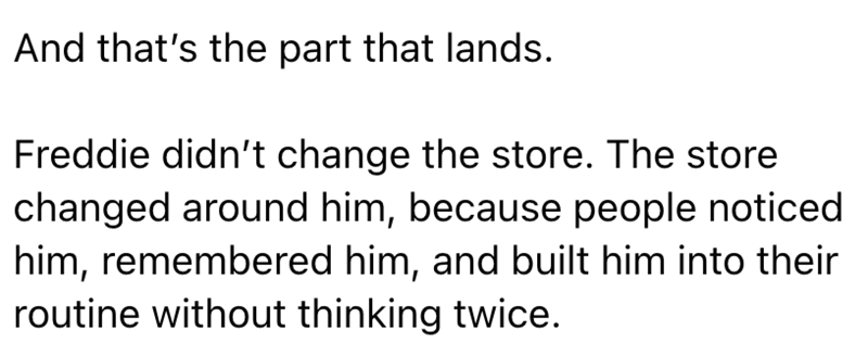 And that's the part that lands. Freddie didn't change the store. The store changed around him, because people noticed him, remembered him, and built him into their routine without thinking twice.