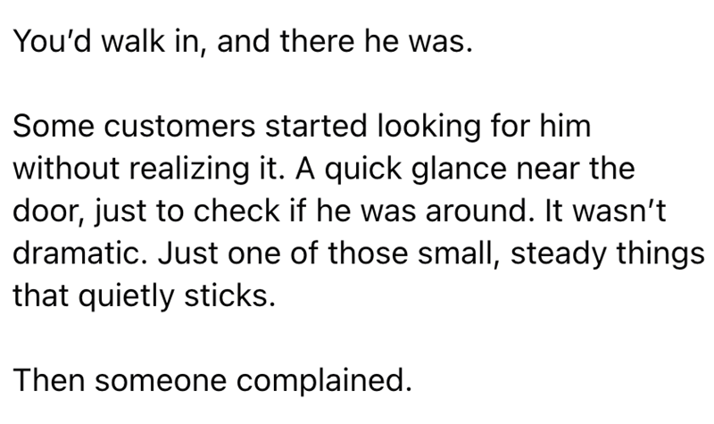 You'd walk in, and there he was. Some customers started looking for him without realizing it. A quick glance near the door, just to check if he was around. It wasn't dramatic. Just one of those small, steady things that quietly sticks. Then someone complained.