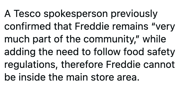 A Tesco spokesperson previously confirmed that Freddie remains "very much part of the community," while adding the need to follow food safety regulations, therefore Freddie cannot be inside the main store area.