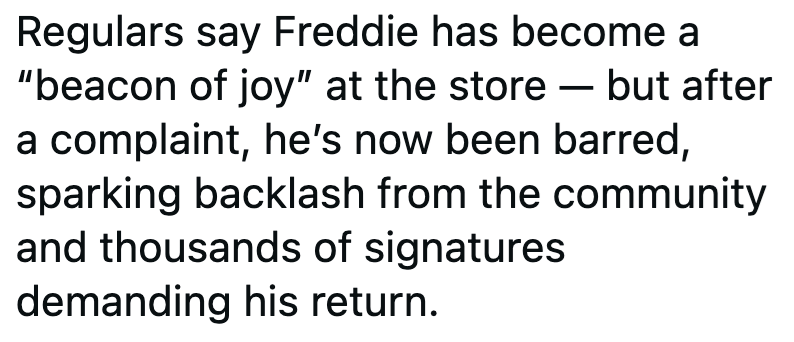 Regulars say Freddie has become a "beacon of joy" at the store - but after a complaint, he's now been barred, sparking backlash from the community and thousands of signatures demanding his return.