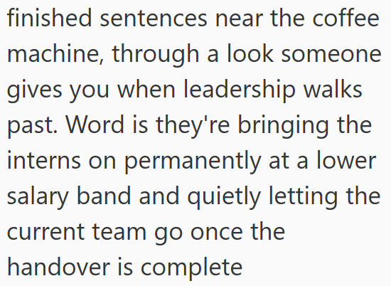 finished sentences near the coffee machine, through a look someone gives you when leadership walks past. Word is they're bringing the interns on permanently at a lower salary band and quietly letting the current team go once the handover is complete